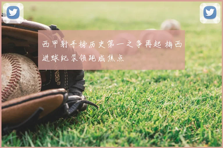 西甲射手榜历史第一之争再起 梅西进球纪录领跑成焦点