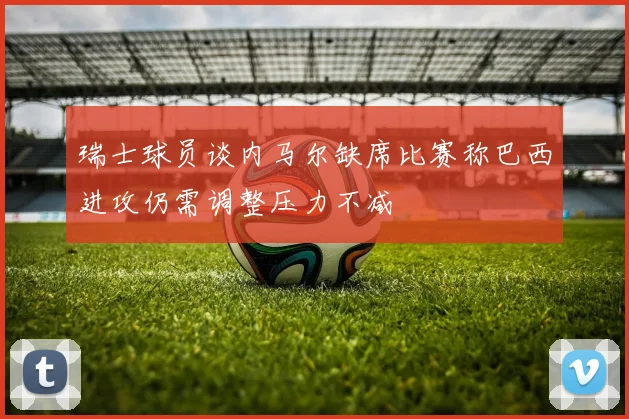 瑞士球员谈内马尔缺席比赛称巴西进攻仍需调整压力不减