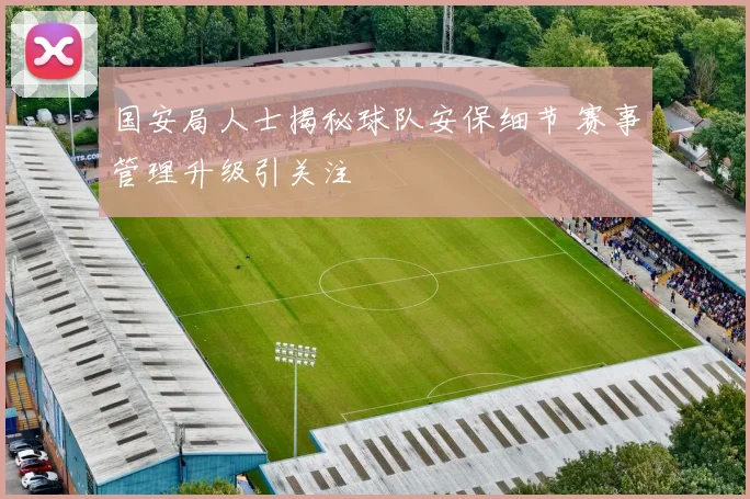 国安局人士揭秘球队安保细节 赛事管理升级引关注