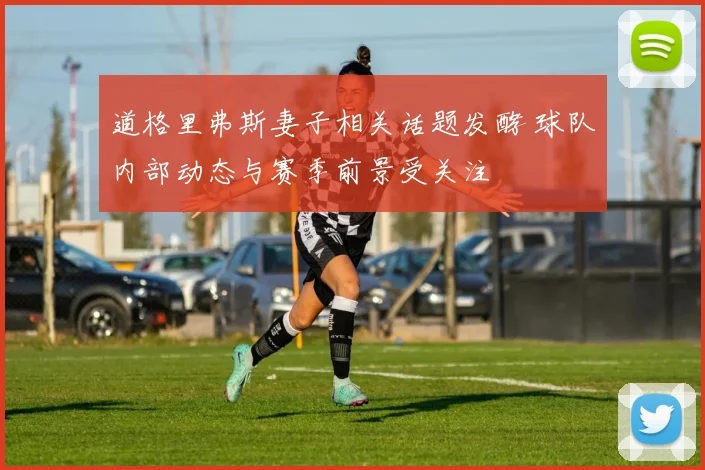 道格里弗斯妻子相关话题发酵 球队内部动态与赛季前景受关注