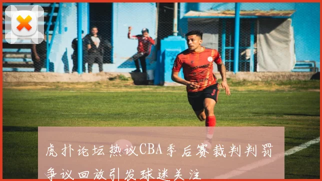 虎扑论坛热议CBA季后赛裁判判罚 争议回放引发球迷关注