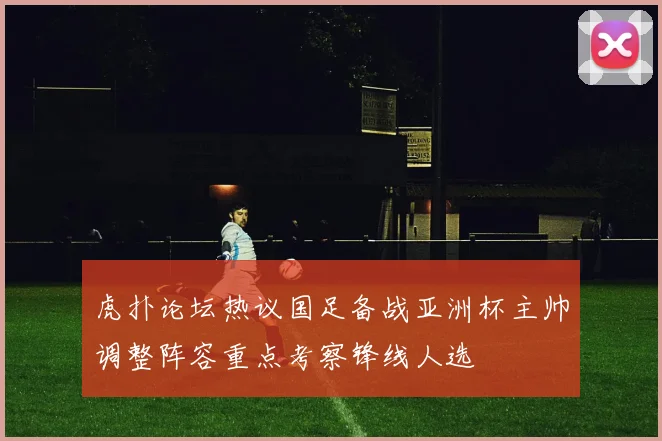虎扑论坛热议国足备战亚洲杯主帅调整阵容重点考察锋线人选