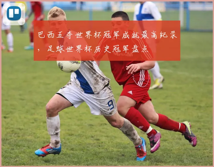 巴西五夺世界杯冠军成就最高纪录，足球世界杯历史冠军盘点