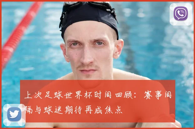 上次足球世界杯时间回顾：赛事间隔与球迷期待再成焦点